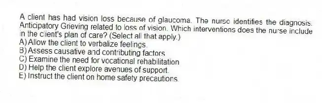 A client has had vision loss because of glaucoma. The nurse identifies the diagnosis: Anticipatory Grieving related to loss of vision. Which interventions does the nurse include in the client's plan of care? (Select all that apply.)
A) Allow the client to verbalize feelings.
B) Assess causative and contributing factors.
C) Examine the need for vocational rehabilitation.
D) Help the client explore avenues of support.
E) Instruct the client on home safety precautions.