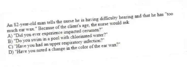 An 82-year-old man tells the nurse he is having difficulty hearing and that he has "too much ear wax." Because of the client's age, the nurse would ask
A) "Did you ever experience impacted cerumen?"
B) "Do you swim in a pool with chlorinated water?"
C) "Have you had an upper respiratory infection?"
D) "Have you noted a change in the color of the ear wax?"
