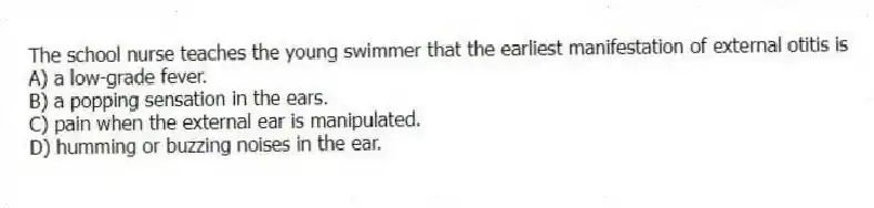 The school nurse teaches the young swimmer that the earliest manifestation of external otitis is
A) a low-grade fever.
B) a popping sensation in the ears.
C) pain when the external ear is manipulated.
D) humming or buzzing noises in the ear.