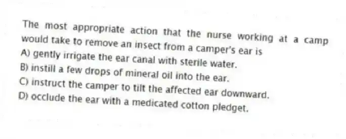 The most appropriate action that the nurse working at a camp would take to remove an insect from a camper's ear is
A) gently irrigate the ear canal with sterile water.
B) instill a few drops of mineral oil into the ear.
C) instruct the camper to tilt the affected ear downward.
D) occlude the ear with a medicated cotton pledget.