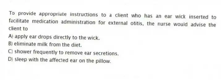 To provide appropriate instructions to a client who has an ear wick inserted to facilitate medication administration for external otitis, the nurse would advise the client to
A) apply ear drops directly to the wick.
B) eliminate milk from the diet.
C) shower frequently to remove ear secretions.
D) sleep with the affected ear on the pillow.