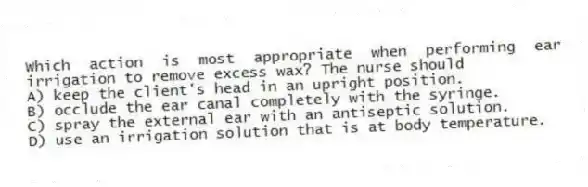 Which action is most appropriate when performing ear irrigation to remove excess wax? The nurse should
A) keep the client's head in an upright position.
B) occlude the ear canal completely with the syringe.
C) spray the external ear with an antiseptic solution.
D) use an irrigation solution that is at body temperature.