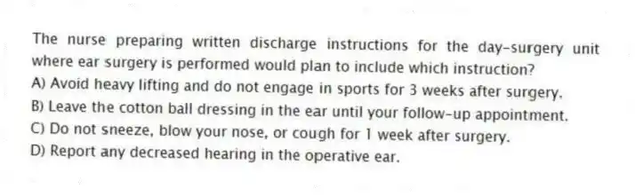 The nurse preparing written discharge instructions for the day-surgery unit where ear surgery is performed would plan to include which instruction?
A) Avoid heavy lifting and do not engage in sports for 3 weeks after surgery.
B) Leave the cotton ball dressing in the ear until your follow-up appointment.
C) Do not sneeze, blow your nose, or cough for 1 week after surgery.
D) Report any decreased hearing in the operative ear.