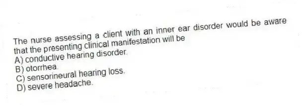 The nurse assessing a client with an inner ear disorder would be aware that the presenting clinical manifestation will be
A) conductive hearing disorder.
B) otorrhea.
C) sensorineural hearing loss.
D) severe headache.