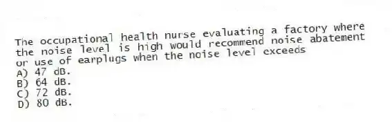 The occupational health nurse evaluating a factory where the noise level is high would recommend noise abatement or use of earplugs when the noise level exceeds
A) 47 dB.
B) 64 dB.
C) 72 dB.
D) 80 dB.