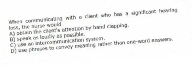 When communicating with a client who has a significant hearing loss, the nurse would
A) obtain the client's attention by hand clapping.
B) speak as loudly as possible.
C) use an intercommunication system.
D) use phrases to convey meaning rather than one-word answers.