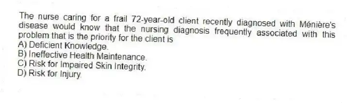 The nurse caring for a frail 72-year-old client recently diagnosed with Ménière's disease would know that the nursing diagnosis frequently associated with this problem that is the priority for the client is
A) Deficient Knowledge.
B) Ineffective Health Maintenance.
C) Risk for Impaired Skin Integrity.
D) Risk for Injury.