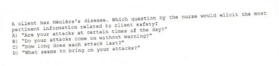 A client has Ménière's disease. Which question by the nurse would elicit the most pertinent information related to client safety?
A) "Are your attacks at certain times of the day?"
B) "Do your attacks come on without warning?"
C) "How long does each attack last?"
D) "What seems to bring on your attacks?"