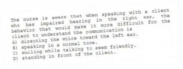 The nurse is aware that when speaking with a client who has impaired hearing in the right ear, the behavior that would make it more difficult for the client to understand the communication is
A) directing the voice toward the left ear.
B) speaking in a normal tone.
C) smiling while talking to seem friendly.
D) standing in front of the client.