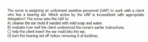 The nurse is assigning an unlicensed assistive personnel (UAP) to work with a client who has a hearing aid. Which action by the UAP is inconsistent with appropriate delegation? The nurse asks the UAP to
A) cleanse the ear mold if needed with mild soap and water.
B) evaluate how well the client understood the nurse's earlier instructions.
C) help the client insert the ear mold into the ear.
D) turn the hearing aid off before removing it at bedtime.