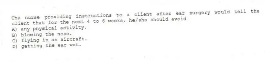 The nurse providing instructions to a client after ear surgery would tell the client that for the next 4 to 6 weeks, he/she should avoid
A) any physical activity.
B) blowing the nose.
C) flying in an aircraft.
D) getting the ear wet.