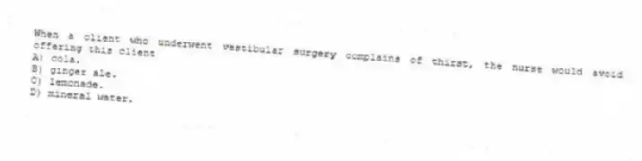 When a client who underwent vestibular surgery complains of thirst, the nurse would avoid offering this client
A) cola.
B) ginger ale.
C) lemonade.
D) mineral water.