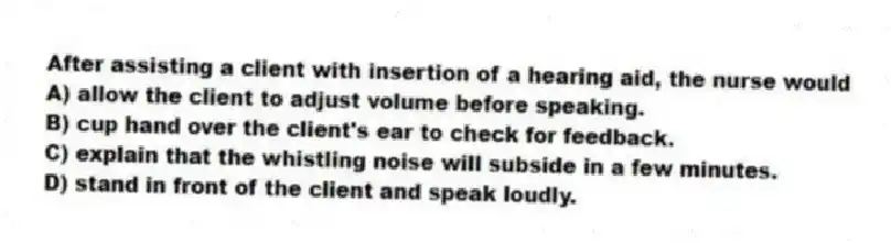 After assisting a client with insertion of a hearing aid, the nurse would
A) allow the client to adjust volume before speaking.
B) cup hand over the client's ear to check for feedback.
C) explain that the whistling noise will subside in a few minutes.
D) stand in front of the client and speak loudly.