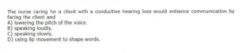 The nurse caring for a client with a conductive hearing loss would enhance communication by facing the client and
A) lowering the pitch of the voice.
B) speaking loudly.
C) speaking slowly.
D) using lip movement to shape words.