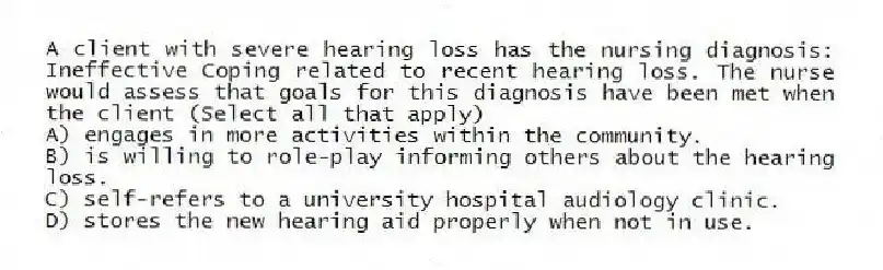 A client with severe hearing loss has the nursing diagnosis: Ineffective Coping related to recent hearing loss. The nurse would assess that goals for this diagnosis have been met when the client (Select all that apply)
A) engages in more activities within the community.
B) is willing to role-play informing others about the hearing loss.
C) self-refers to a university hospital audiology clinic.
D) stores the new hearing aid properly when not in use.