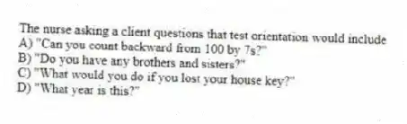 The nurse asking a client questions that test orientation would include
A) "Can you count backward from 100 by 7s?"
B) "Do you have any brothers and sisters?"
C) "What would you do if you lost your house key?"
D) "What year is this?"