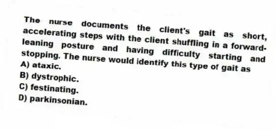 The nurse documents the client's gait as short, accelerating steps with the client shuffling in a forward-leaning posture and having difficulty starting and stopping. The nurse would identify this type of gait as
A) ataxic.
B) dystrophic.
C) festinating.
D) parkinsonian.