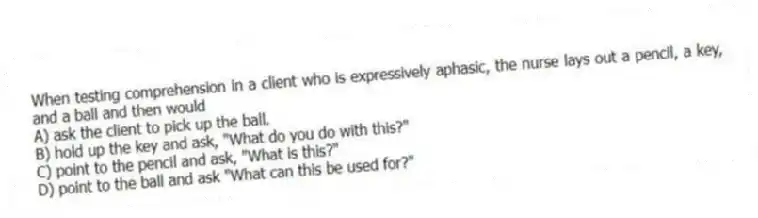 When testing comprehension in a client who is expressively aphasic, the nurse lays out a pencil, a key, and a ball and then would
A) ask the client to pick up the ball.
B) hold up the key and ask, "What do you do with this?"
C) point to the pencil and ask, "What is this?"
D) point to the ball and ask "What can this be used for?"