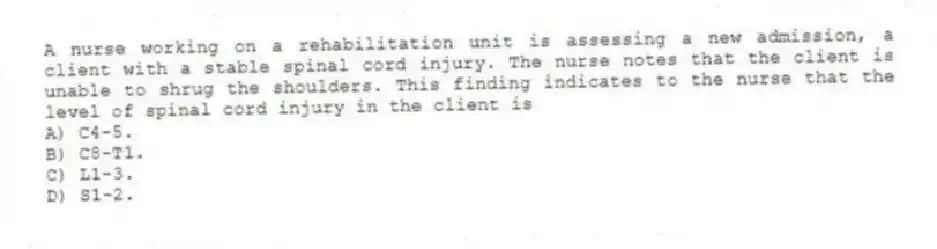 A nurse working on a rehabilitation unit is assessing a new admission, a client with a stable spinal cord injury. The nurse notes that the client is unable to shrug the shoulders. This finding indicates to the nurse that the level of spinal cord injury in the client is
A) C4-5.
B) C8-T1.
C) L1-3.
D) S1-2.