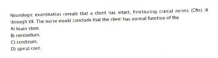 Neurologic examination reveals that a client has intact, functioning cranial nerves (CNs) III through XII. The nurse would conclude that the client has normal function of the
A) brain stem.
B) cerebellum.
C) cerebrum.
D) spinal cord.