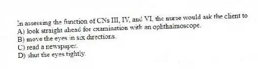 In assessing the function of CNs III, IV, and VI, the nurse would ask the client to
A) look straight ahead for examination with an ophthalmoscope.
B) move the eyes in six directions.
C) read a newspaper.
D) shut the eyes tightly.