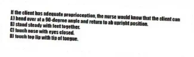 If the client has adequate proprioception, the nurse would know that the client can
A) bend over at a 90-degree angle and return to ab upright position.
B) stand steady with feet together.
C) touch nose with eyes closed.
D) touch top lip with tip of tongue.