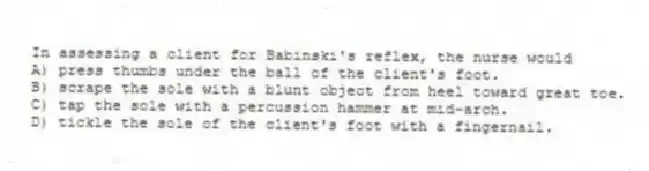 In assessing a client for Babinski's reflex, the nurse would
A) press thumbs under the ball of the client's foot.
B) scrape the sole with a blunt object from heel toward great toe.
C) tap the sole with a percussion hammer at mid-arch.
D) tickle the sole of the client's foot with a fingernail.