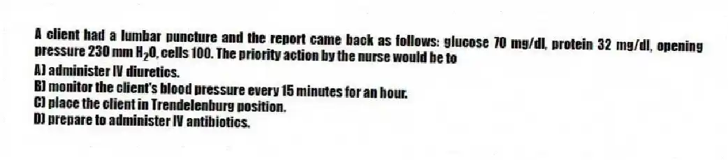 A client had a lumbar puncture and the report came back as follows: glucose 70 mg/dl, protein 32 mg/dl, opening pressure 230 mm H<sub>2</sub>O, cells 100. The priority action by the nurse would be to
A) administer IV diuretics.
B) monitor the client's blood pressure every 15 minutes for an hour.
C) place the client in Trendelenburg position.
D) prepare to administer IV antibiotics.