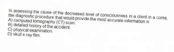 In assessing the cause of the decreased level of consciousness in a client in a coma, the diagnostic procedure that would provide the most accurate information is
A) computed tomography (CT) scan.
B) detailed history of the accident.
C) physical examination.
D) skull x-ray film.