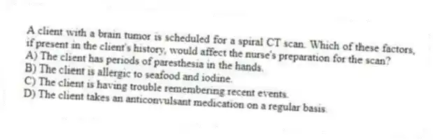 A client with a brain tumor is scheduled for a spiral CT scan. Which of these factors, if present in the client's history, would affect the nurse's preparation for the scan?
A) The client has periods of paresthesia in the hands.
B) The client is allergic to seafood and iodine.
C) The client is having trouble remembering recent events.
D) The client takes an anticonvulsant medication on a regular basis.