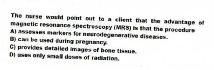 The nurse would point out to a client that the advantage of magnetic resonance spectroscopy (MRS) is that the procedure
A) assesses markers for neurodegenerative diseases.
B) can be used during pregnancy.
C) provides detailed images of bone tissue.
D) uses only small doses of radiation.