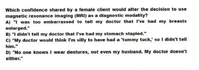 Which confidence shared by a female client would alter the decision to use magnetic resonance imaging (MRI) as a diagnostic modality?
A) "I was too embarrassed to tell my doctor that I've had my breasts enlarged."
B) "I didn't tell my doctor that I've had my stomach stapled."
C) "My doctor would think I'm silly to have had a 'tummy tuck,' so I didn't tell him."
D) "No one knows I wear dentures, not even my husband. My doctor doesn't either."