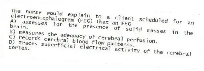 The nurse would explain to a client scheduled for an electroencephalogram (EEG) that an EEG
A) assesses for the presence of solid masses in the brain.
B) measures the adequacy of cerebral perfusion.
C) records cerebral blood flow patterns.
D) traces superficial electrical activity of the cerebral cortex.