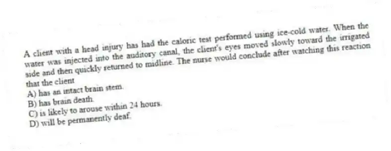 A client with a head injury has had the caloric test performed using ice-cold water. When the water was injected into the auditory canal, the client's eyes moved slowly toward the irrigated side and then quickly returned to midline. The nurse would conclude after watching this reaction that the client
A) has an intact brain stem.
B) has brain death.
C) is likely to arouse within 24 hours.
D) will be permanently deaf.