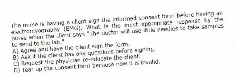 The nurse is having a client sign the informed consent form before having an electromyography (EMG). What is the most appropriate response by the nurse when the client says "The doctor will use little needles to take samples to send to the lab."
A) Agree and have the client sign the form.
B) Ask if the client has any questions before signing.
C) Request the physician re-educate the client.
D) Tear up the consent form because now it is invalid.