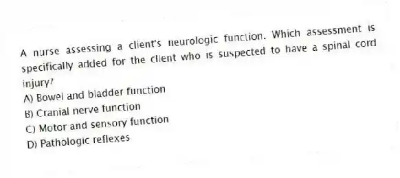 A nurse assessing a client's neurologic function. Which assessment is specifically added for the client who is suspected to have a spinal cord injury?
A) Bowel and bladder function
B) Cranial nerve function
C) Motor and sensory function
D) Pathologic reflexes
