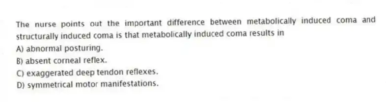 The nurse points out the important difference between metabolically induced coma and structurally induced coma is that metabolically induced coma results in
A) abnormal posturing.
B) absent corneal reflex.
C) exaggerated deep tendon reflexes.
D) symmetrical motor manifestations.