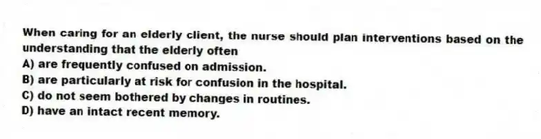 When caring for an elderly client, the nurse should plan interventions based on the understanding that the elderly often
A) are frequently confused on admission.
B) are particularly at risk for confusion in the hospital.
C) do not seem bothered by changes in routines.
D) have an intact recent memory.