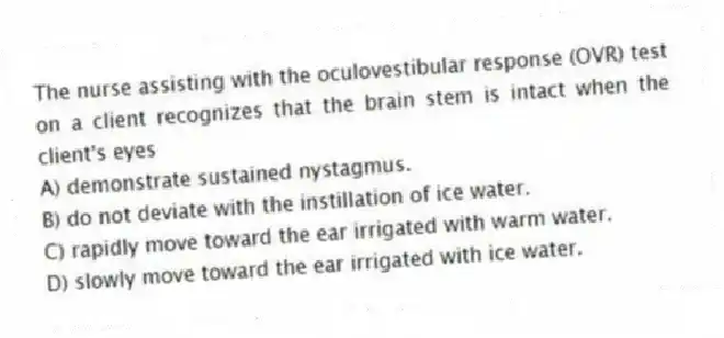 The nurse assisting with the oculovestibular response (OVR) test on a client recognizes that the brain stem is intact when the client's eyes
A) demonstrate sustained nystagmus.
B) do not deviate with the instillation of ice water.
C) rapidly move toward the ear irrigated with warm water.
D) slowly move toward the ear irrigated with ice water.