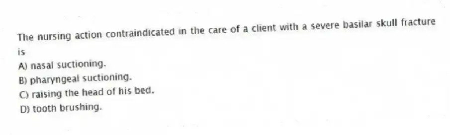 The nursing action contraindicated in the care of a client with a severe basilar skull fracture is
A) nasal suctioning.
B) pharyngeal suctioning.
C) raising the head of his bed.
D) tooth brushing.