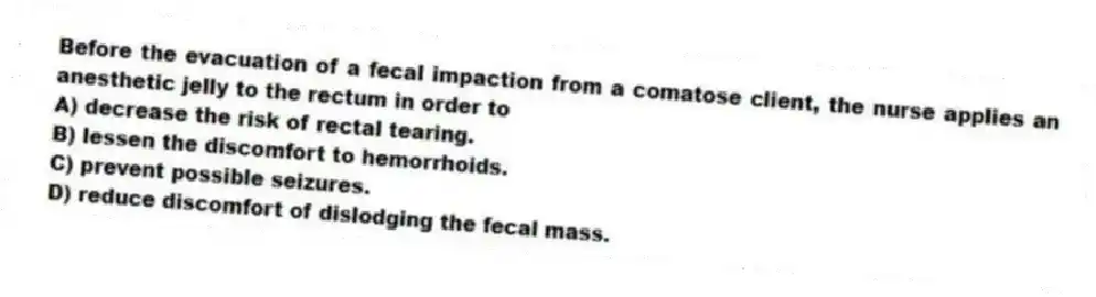 Before the evacuation of a fecal impaction from a comatose client, the nurse applies an anesthetic jelly to the rectum in order to
A) decrease the risk of rectal tearing.
B) lessen the discomfort to hemorrhoids.
C) prevent possible seizures.
D) reduce discomfort of dislodging the fecal mass.