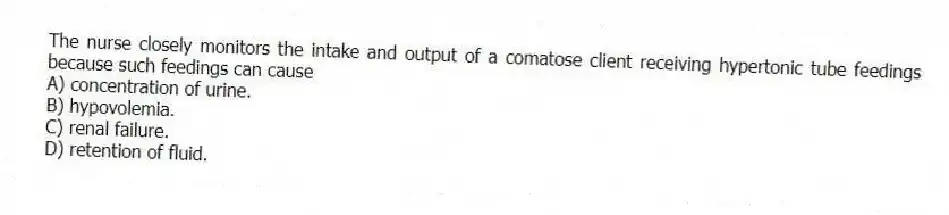 The nurse closely monitors the intake and output of a comatose client receiving hypertonic tube feedings because such feedings can cause
A) concentration of urine.
B) hypovolemia.
C) renal failure.
D) retention of fluid.
