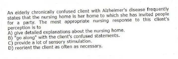 An elderly chronically confused client with Alzheimer's disease frequently states that the nursing home is her home to which she has invited people for a party. The most appropriate nursing response to this client's perception is to
A) give detailed explanations about the nursing home.
B) "go along" with the client's confused statements.
C) provide a lot of sensory stimulation.
D) reorient the client as often as necessary.