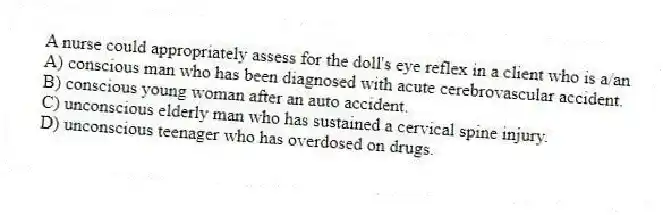 A nurse could appropriately assess for the doll's eye reflex in a client who is a/an
A) conscious man who has been diagnosed with acute cerebrovascular accident.
B) conscious young woman after an auto accident.
C) unconscious elderly man who has sustained a cervical spine injury.
D) unconscious teenager who has overdosed on drugs.