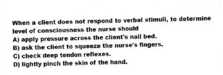 When a client does not respond to verbal stimuli, to determine level of consciousness the nurse should
A) apply pressure across the client's nail bed.
B) ask the client to squeeze the nurse's fingers.
C) check deep tendon reflexes.
D) lightly pinch the skin of the hand.
