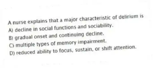 A nurse explains that a major characteristic of delirium is
A) decline in social functions and sociability.
B) gradual onset and continuing decline.
C) multiple types of memory impairment.
D) reduced ability to focus, sustain, or shift attention.