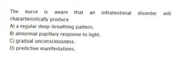 The nurse is aware that an infratentorial disorder will characteristically produce
A) a regular deep-breathing pattern.
B) abnormal pupillary response to light.
C) gradual unconsciousness.
D) predictive manifestations.