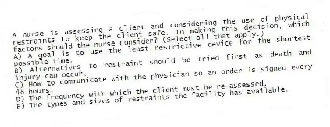 A nurse is assessing a client and considering the use of physical restraints to keep the client safe. In making this decision, which factors should the nurse consider? (Select all that apply.)
A) A goal is to use the least restrictive device for the shortest possible time.
B) Alternatives to restraint should be tried first as death and injury can occur.
C) How to communicate with the physician so an order is signed every 48 hours.
D) The frequency with which the client must be re-assessed.
E) The types and sizes of restraints the facility has available.