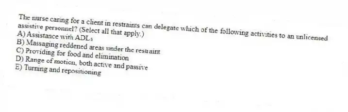 The nurse caring for a client in restraints can delegate which of the following activities to an unlicensed assistive personnel? (Select all that apply.)
A) Assistance with ADLs
B) Massaging reddened areas under the restraint
C) Providing for food and elimination
D) Range of motion, both active and passive
E) Turning and repositioning