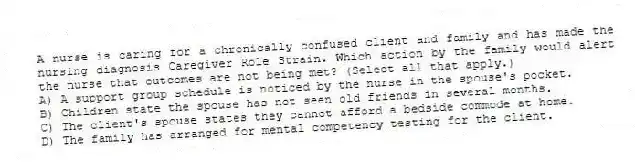 A nurse is caring for a chronically confused client and family and has made the nursing diagnosis Caregiver Role Strain. Which action by the family would alert the nurse that outcomes are not being met? (Select all that apply.)
A) A support group schedule is noticed by the nurse in the spouse's pocket.
B) Children state the spouse has not seen old friends in several months.
C) The client's spouse states they cannot afford a bedside commode at home.
D) The family has arranged for mental competency testing for the client.